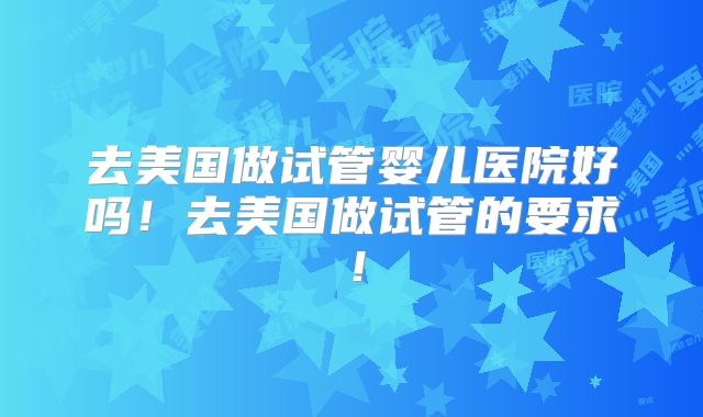 去美国做试管婴儿医院好吗！去美国做试管的要求！