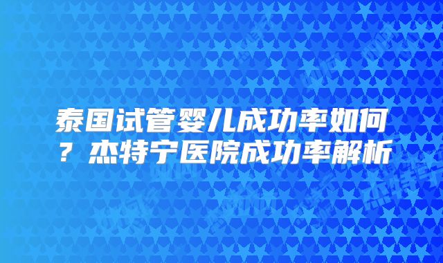 泰国试管婴儿成功率如何?杰特宁医院成功率解析