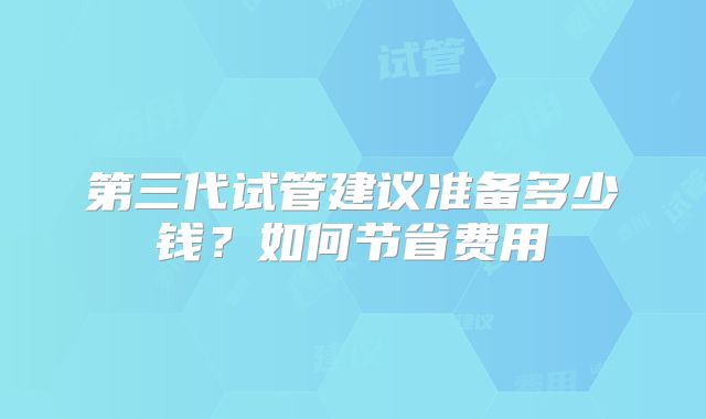 第三代试管建议准备多少钱?如何节省费用
