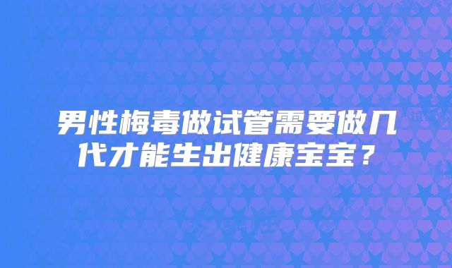 男性梅毒做试管需要做几代才能生出健康宝宝？