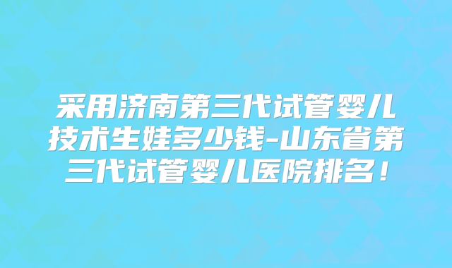 采用济南第三代试管婴儿技术生娃多少钱-山东省第三代试管婴儿医院排名!