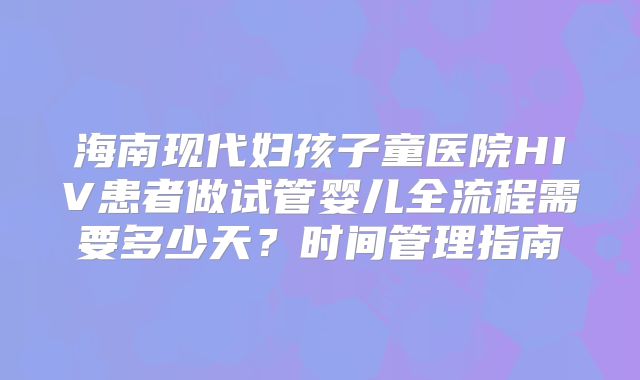 海南现代妇孩子童医院HIV患者做试管婴儿全流程需要多少天？时间管理指南