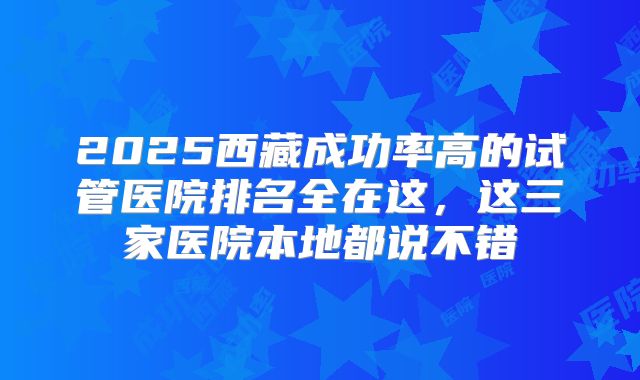 2025西藏成功率高的试管医院排名全在这,这三家医院本地都说不错