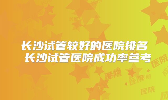 长沙试管较好的医院排名 长沙试管医院成功率参考