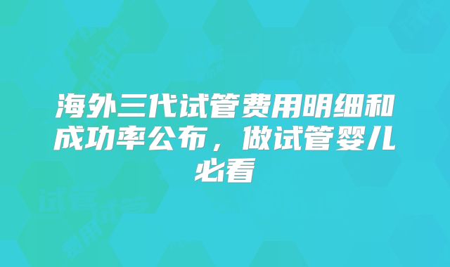 海外三代试管费用明细和成功率公布,做试管婴儿必看