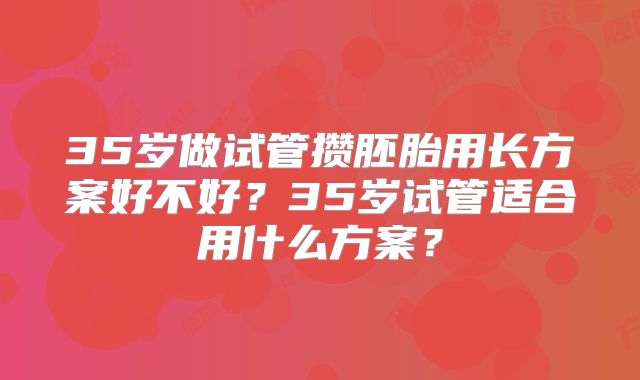 35岁做试管攒胚胎用长方案好不好?35岁试管适合用什么方案?