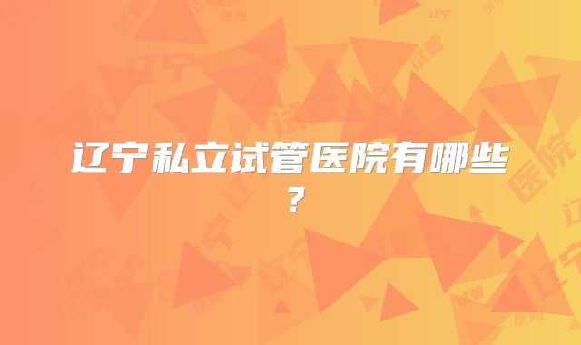 辽宁私立试管医院有哪些?