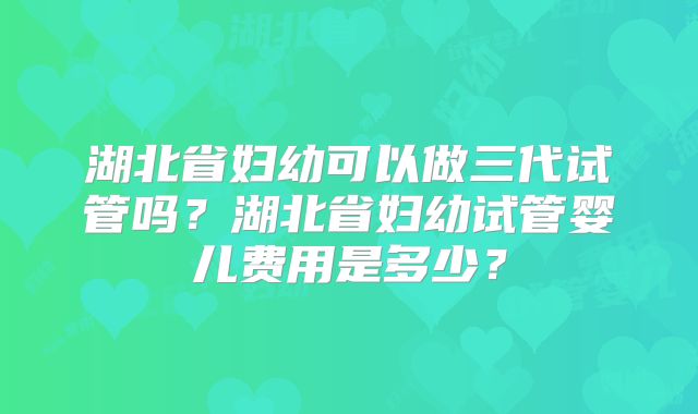 湖北省妇幼可以做三代试管吗?湖北省妇幼试管婴儿费用是多少?