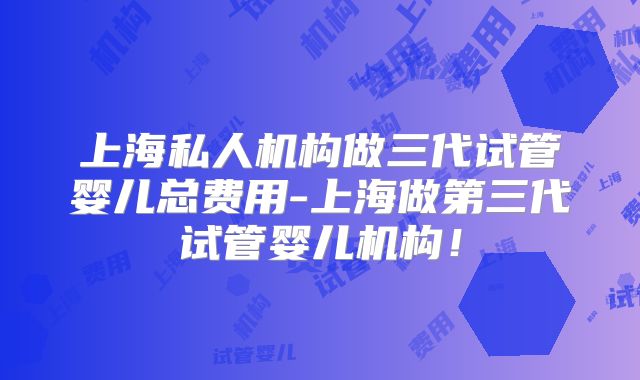 上海私人机构做三代试管婴儿总费用-上海做第三代试管婴儿机构！