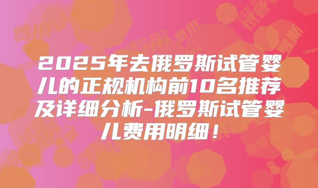 2025年去俄罗斯试管婴儿的正规机构前10名推荐及详细分析-俄罗斯试管婴儿费用明细！