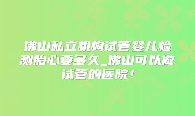 佛山私立机构试管婴儿检测胎心要多久_佛山可以做试管的医院！