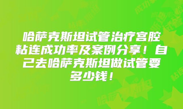 哈萨克斯坦试管治疗宫腔粘连成功率及案例分享!自己去哈萨克斯坦做试管要多少钱!