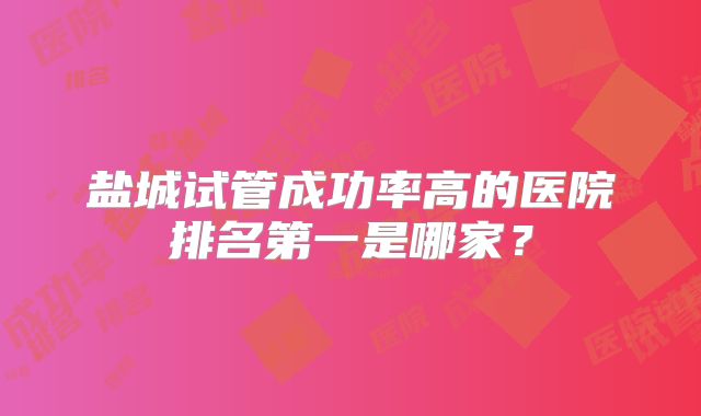盐城试管成功率高的医院排名第一是哪家?