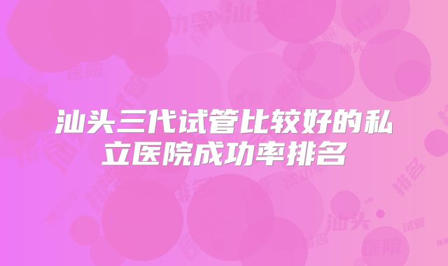 汕头三代试管比较好的私立医院成功率排名