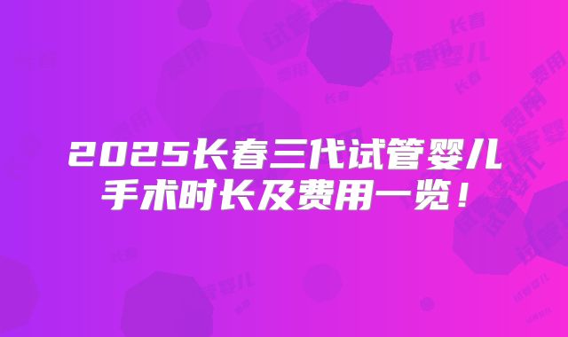 2025长春三代试管婴儿手术时长及费用一览!