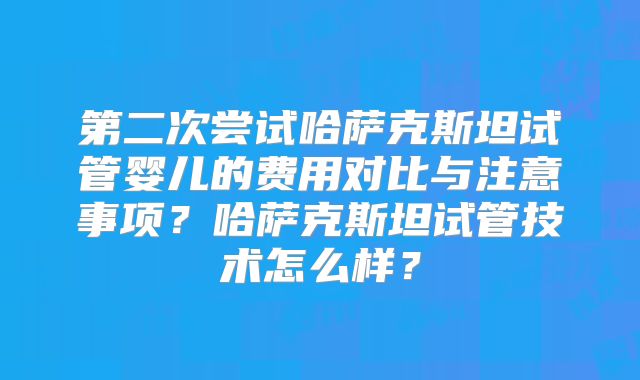 第二次尝试哈萨克斯坦试管婴儿的费用对比与注意事项?哈萨克斯坦试管技术怎么样?