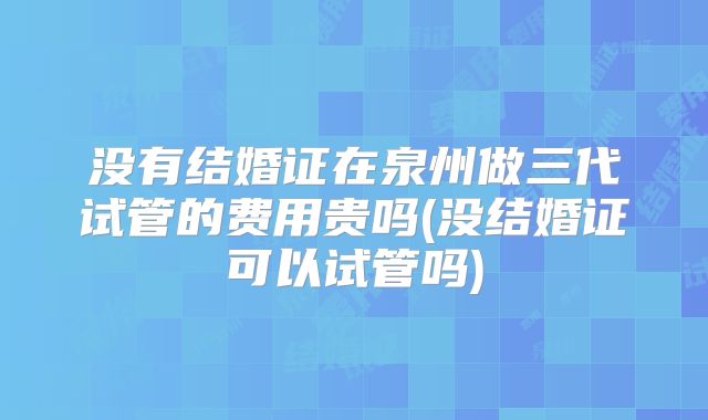 没有结婚证在泉州做三代试管的费用贵吗(没结婚证可以试管吗)