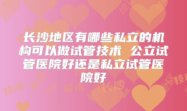 长沙地区有哪些私立的机构可以做试管技术 公立试管医院好还是私立试管医院好