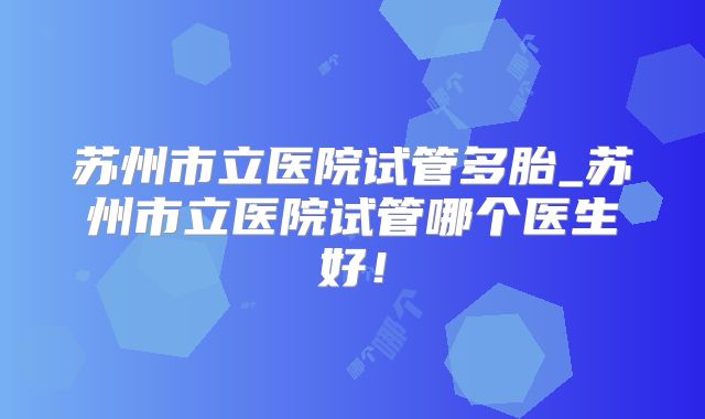 苏州市立医院试管多胎_苏州市立医院试管哪个医生好！