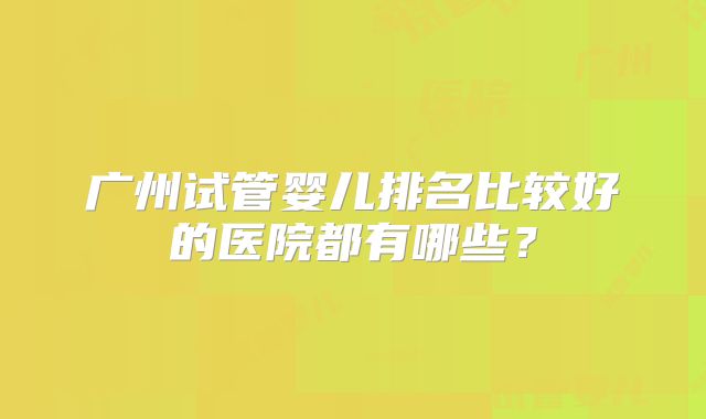 广州试管婴儿排名比较好的医院都有哪些?