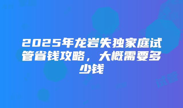 2025年龙岩失独家庭试管省钱攻略，大概需要多少钱