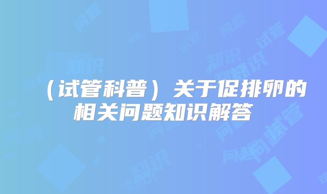 (试管科普)关于促排卵的相关问题知识解答