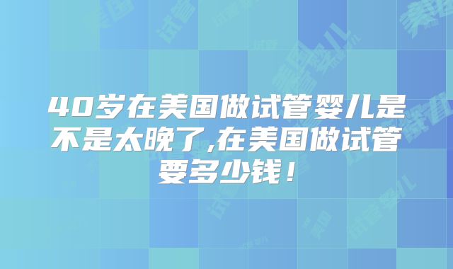 40岁在美国做试管婴儿是不是太晚了,在美国做试管要多少钱!