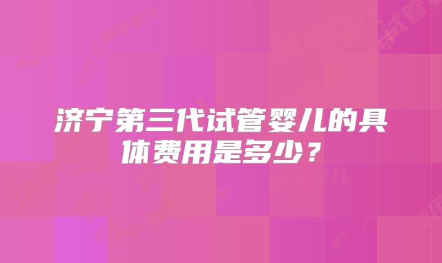 济宁第三代试管婴儿的具体费用是多少？