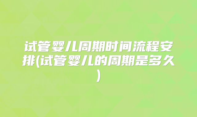 试管婴儿周期时间流程安排(试管婴儿的周期是多久)