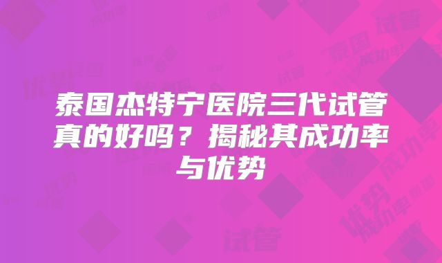 泰国杰特宁医院三代试管真的好吗?揭秘其成功率与优势