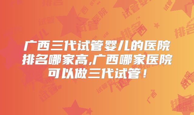 广西三代试管婴儿的医院排名哪家高,广西哪家医院可以做三代试管！