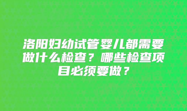 洛阳妇幼试管婴儿都需要做什么检查？哪些检查项目必须要做？