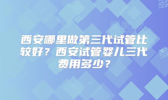西安哪里做第三代试管比较好？西安试管婴儿三代费用多少？
