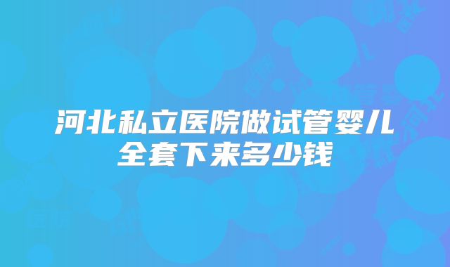 河北私立医院做试管婴儿全套下来多少钱