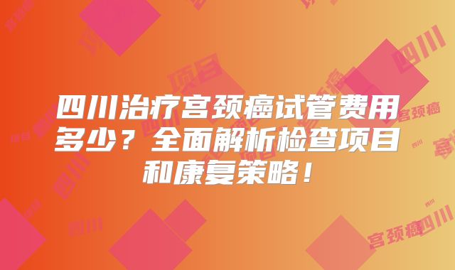 四川治疗宫颈癌试管费用多少？全面解析检查项目和康复策略！
