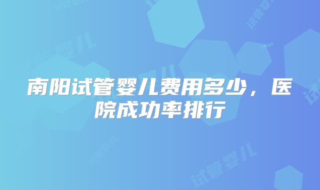 南阳试管婴儿费用多少，医院成功率排行