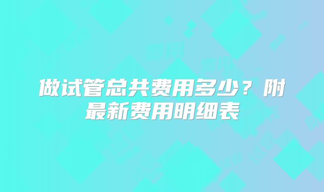 做试管总共费用多少?附最新费用明细表