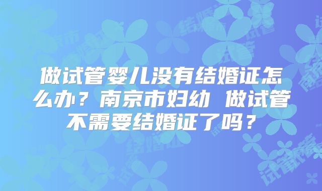 做试管婴儿没有结婚证怎么办？南京市妇幼 做试管不需要结婚证了吗？