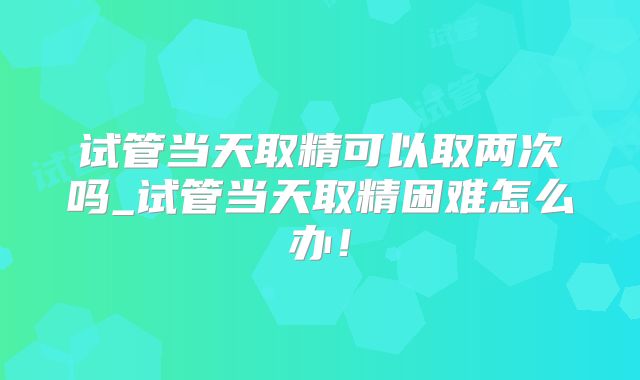 试管当天取精可以取两次吗_试管当天取精困难怎么办!