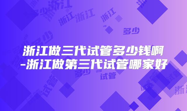 浙江做三代试管多少钱啊-浙江做第三代试管哪家好