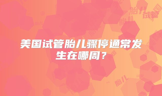 美国试管胎儿骤停通常发生在哪周？
