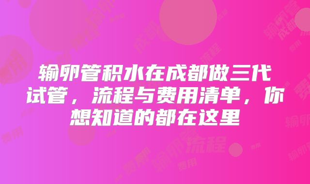 输卵管积水在成都做三代试管，流程与费用清单，你想知道的都在这里