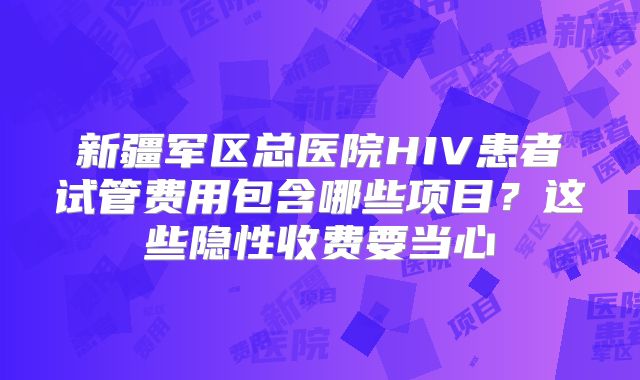 新疆军区总医院HIV患者试管费用包含哪些项目?这些隐性收费要当心