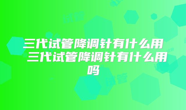 三代试管降调针有什么用 三代试管降调针有什么用吗