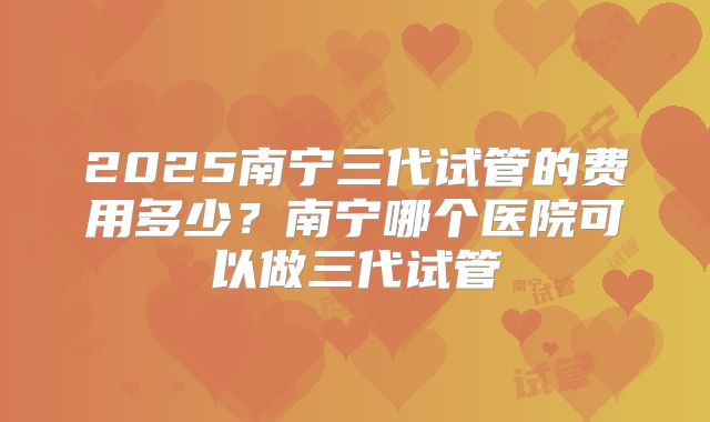 2025南宁三代试管的费用多少?南宁哪个医院可以做三代试管