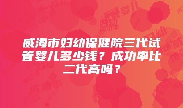 威海市妇幼保健院三代试管婴儿多少钱?成功率比二代高吗?