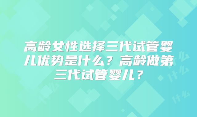 高龄女性选择三代试管婴儿优势是什么?高龄做第三代试管婴儿?