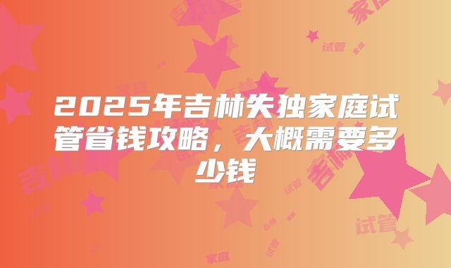 2025年吉林失独家庭试管省钱攻略,大概需要多少钱