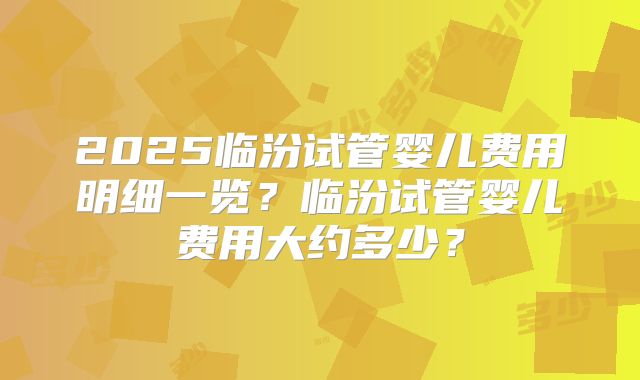 2025临汾试管婴儿费用明细一览?临汾试管婴儿费用大约多少?