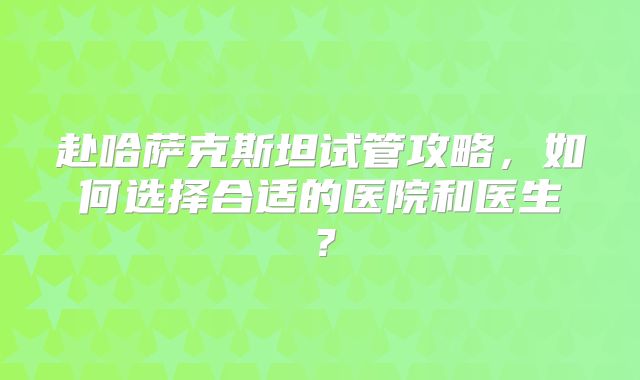 赴哈萨克斯坦试管攻略，如何选择合适的医院和医生？